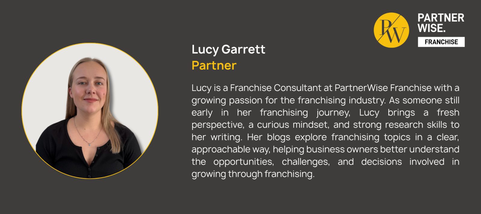 Lucy Garrett
Partner
Lucy is a Franchise Consultant at PartnerWise Franchise with a growing passion for the franchising industry. As someone still early in her franchising journey, Lucy brings a fresh perspective, a curious mindset, and strong research skills to her writing. Her blogs explore franchising topics in a clear, approachable way, helping business owners better understand the opportunities, challenges, and decisions involved in growing through franchising.